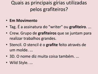Quais as principais gírias utilizadas
pelos grafiteiros?
• Em Movimento
• Tag. É a assinatura do "writer" ou grafiteiro. ...
• Crew. Grupo de grafiteiros que se juntam para
realizar trabalhos grandes.
• Stencil. O stencil é o grafite feito através de
um molde. ...
• 3D. O nome diz muita coisa também. ...
• Wild Style. ...
 
