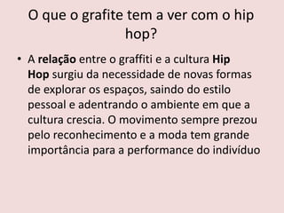 O que o grafite tem a ver com o hip
hop?
• A relação entre o graffiti e a cultura Hip
Hop surgiu da necessidade de novas formas
de explorar os espaços, saindo do estilo
pessoal e adentrando o ambiente em que a
cultura crescia. O movimento sempre prezou
pelo reconhecimento e a moda tem grande
importância para a performance do indivíduo
 