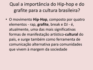 Qual a importância do Hip-hop e do
grafite para a cultura brasileira?
• O movimento Hip-Hop, composto por quatro
elementos - rap, grafite, break e DJ - é,
atualmente, uma das mais significativas
formas de manifestação artístico-cultural do
país, e surge também como ferramenta de
comunicação alternativa para comunidades
que vivem à margem da sociedade
 