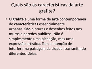Quais são as características da arte
grafite?
• O grafite é uma forma de arte contemporânea
de características essencialmente
urbanas. São pinturas e desenhos feitos nos
muros e paredes públicos. Não é
simplesmente uma pichação, mas uma
expressão artística. Tem a intenção de
interferir na paisagem da cidade, transmitindo
diferentes idéias.
 