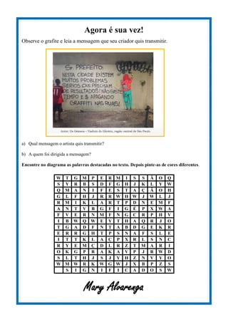 Agora é sua vez!
Observe o grafite e leia a mensagem que seu criador quis transmitir.
a) Qual mensagem o artista quis transmitir?
b) A quem foi dirigida a mensagem?
Encontre no diagrama as palavras destacadas no texto. Depois pinte-as de cores diferentes.
W T G M P E R M I S S Ã O Q
S Y R B S D F G H J K L Y W
Q M A N I F E S T A Ç Ã O H
G L F H J R R W H W J W L J
R M I K L A R T P D N E M F
A N T V B G F I G É P X W A
F V E R N M F N G C R P H V
I B W Q W E Y T H A Q R J O
T G A D F N T A B D G E K R
E R R G H T P S N A F S L E
I T T K L A Ç P X R L S N C
R Y E M Ç D L R Z T M A R I
O K G P R A K A V P J R W D
S L T H J S J Y H Z N V Y O
W M W R K W G W J X B P Z S
S I G N I F I C A D O S W
Mary Alvarenga
 