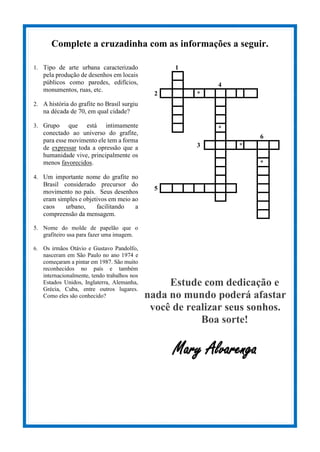 Complete a cruzadinha com as informações a seguir.
1. Tipo de arte urbana caracterizado
pela produção de desenhos em locais
públicos como paredes, edifícios,
monumentos, ruas, etc.
2. A história do grafite no Brasil surgiu
na década de 70, em qual cidade?
3. Grupo que está intimamente
conectado ao universo do grafite,
para esse movimento ele tem a forma
de expressar toda a opressão que a
humanidade vive, principalmente os
menos favorecidos.
4. Um importante nome do grafite no
Brasil considerado precursor do
movimento no país. Seus desenhos
eram simples e objetivos em meio ao
caos urbano, facilitando a
compreensão da mensagem.
5. Nome do molde de papelão que o
grafiteiro usa para fazer uma imagem.
6. Os irmãos Otávio e Gustavo Pandolfo,
nasceram em São Paulo no ano 1974 e
começaram a pintar em 1987. São muito
reconhecidos no país e também
internacionalmente, tendo trabalhos nos
Estados Unidos, Inglaterra, Alemanha,
Grécia, Cuba, entre outros lugares.
Como eles são conhecido?
1
4
2 *
*
6
3 *
*
5
Estude com dedicação e
nada no mundo poderá afastar
você de realizar seus sonhos.
Boa sorte!
Mary Alvarenga
 