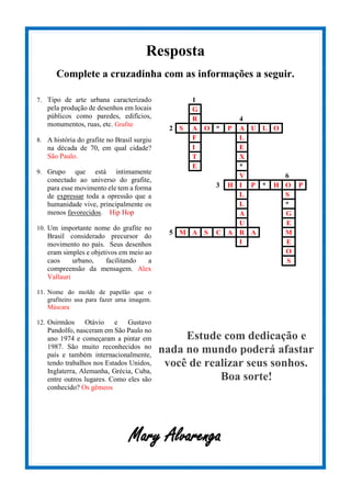 Resposta
Complete a cruzadinha com as informações a seguir.
7. Tipo de arte urbana caracterizado
pela produção de desenhos em locais
públicos como paredes, edifícios,
monumentos, ruas, etc. Grafite
8. A história do grafite no Brasil surgiu
na década de 70, em qual cidade?
São Paulo.
9. Grupo que está intimamente
conectado ao universo do grafite,
para esse movimento ele tem a forma
de expressar toda a opressão que a
humanidade vive, principalmente os
menos favorecidos. Hip Hop
10. Um importante nome do grafite no
Brasil considerado precursor do
movimento no país. Seus desenhos
eram simples e objetivos em meio ao
caos urbano, facilitando a
compreensão da mensagem. Alex
Vallauri
11. Nome do molde de papelão que o
grafiteiro usa para fazer uma imagem.
Máscara
12. Osirmãos Otávio e Gustavo
Pandolfo, nasceram em São Paulo no
ano 1974 e começaram a pintar em
1987. São muito reconhecidos no
país e também internacionalmente,
tendo trabalhos nos Estados Unidos,
Inglaterra, Alemanha, Grécia, Cuba,
entre outros lugares. Como eles são
conhecido? Os gêmeos
1
G
R 4
2 S A O * P A U L O
F L
I E
T X
E *
V 6
3 H I P * H O P
L S
L *
A G
U E
5 M A S C A R A M
I E
O
S
Estude com dedicação e
nada no mundo poderá afastar
você de realizar seus sonhos.
Boa sorte!
Mary Alvarenga
 