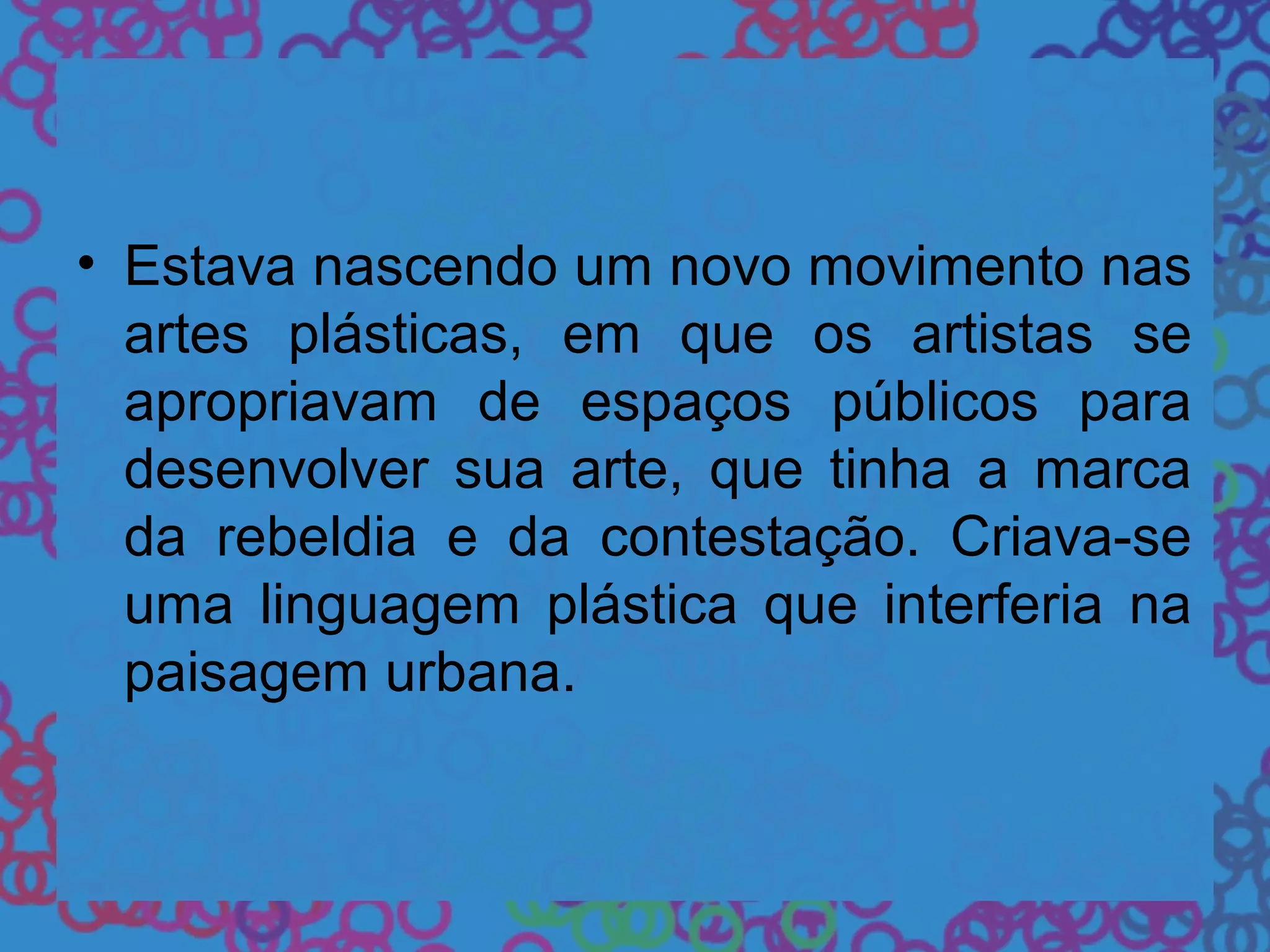 • Estava nascendo um novo movimento nas
artes plásticas, em que os artistas se
apropriavam de espaços públicos para
desenvolver sua arte, que tinha a marca
da rebeldia e da contestação. Criava-se
uma linguagem plástica que interferia na
paisagem urbana.
 