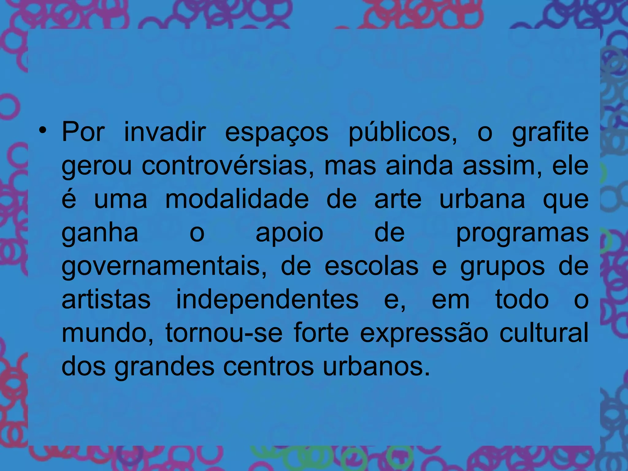 • Por invadir espaços públicos, o grafite
gerou controvérsias, mas ainda assim, ele
é uma modalidade de arte urbana que
ganha o apoio de programas
governamentais, de escolas e grupos de
artistas independentes e, em todo o
mundo, tornou-se forte expressão cultural
dos grandes centros urbanos.
 