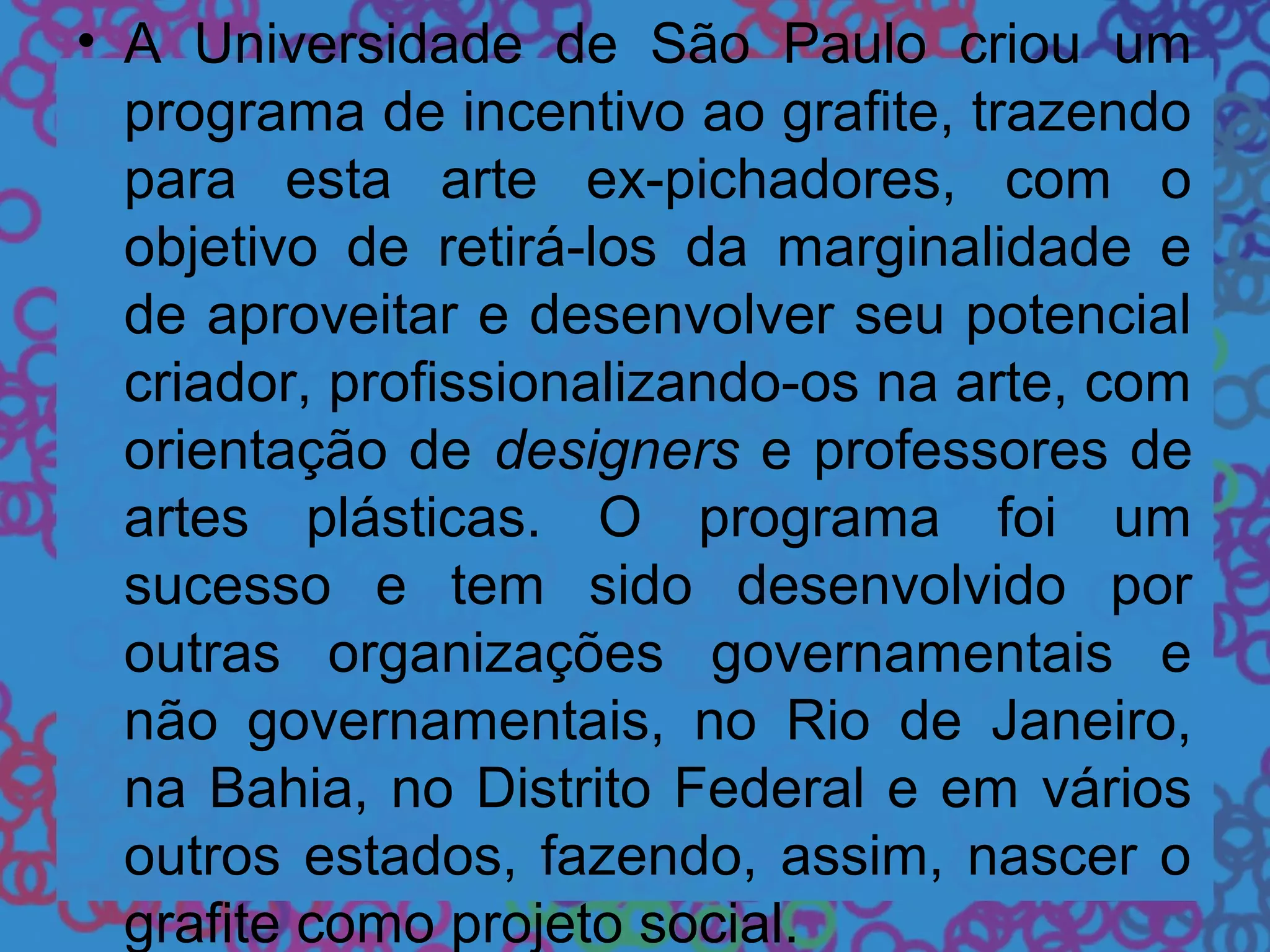 • A Universidade de São Paulo criou um
programa de incentivo ao grafite, trazendo
para esta arte ex-pichadores, com o
objetivo de retirá-los da marginalidade e
de aproveitar e desenvolver seu potencial
criador, profissionalizando-os na arte, com
orientação de designers e professores de
artes plásticas. O programa foi um
sucesso e tem sido desenvolvido por
outras organizações governamentais e
não governamentais, no Rio de Janeiro,
na Bahia, no Distrito Federal e em vários
outros estados, fazendo, assim, nascer o
grafite como projeto social.
 