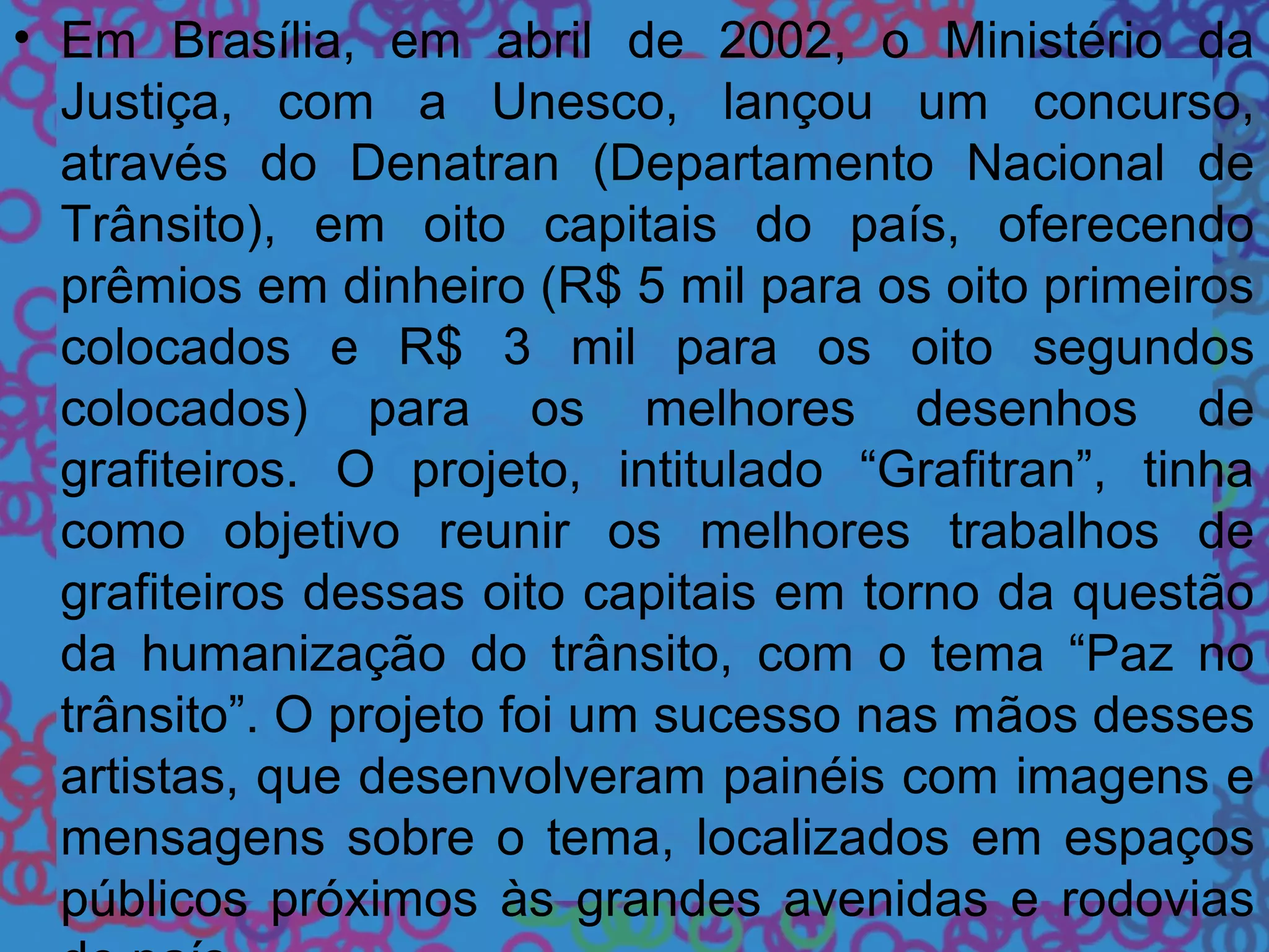 • Em Brasília, em abril de 2002, o Ministério da
Justiça, com a Unesco, lançou um concurso,
através do Denatran (Departamento Nacional de
Trânsito), em oito capitais do país, oferecendo
prêmios em dinheiro (R$ 5 mil para os oito primeiros
colocados e R$ 3 mil para os oito segundos
colocados) para os melhores desenhos de
grafiteiros. O projeto, intitulado “Grafitran”, tinha
como objetivo reunir os melhores trabalhos de
grafiteiros dessas oito capitais em torno da questão
da humanização do trânsito, com o tema “Paz no
trânsito”. O projeto foi um sucesso nas mãos desses
artistas, que desenvolveram painéis com imagens e
mensagens sobre o tema, localizados em espaços
públicos próximos às grandes avenidas e rodovias
 