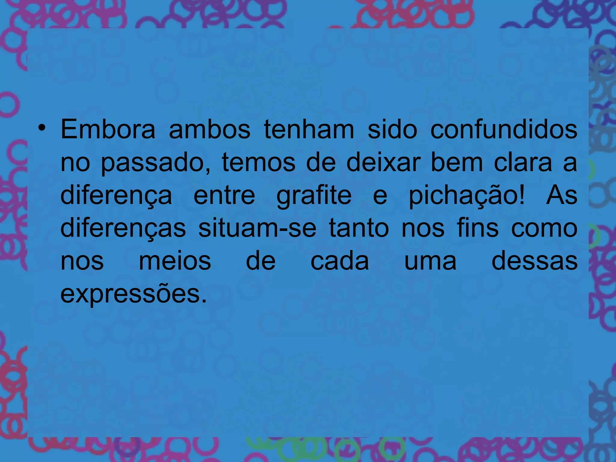 • Embora ambos tenham sido confundidos
no passado, temos de deixar bem clara a
diferença entre grafite e pichação! As
diferenças situam-se tanto nos fins como
nos meios de cada uma dessas
expressões.
 