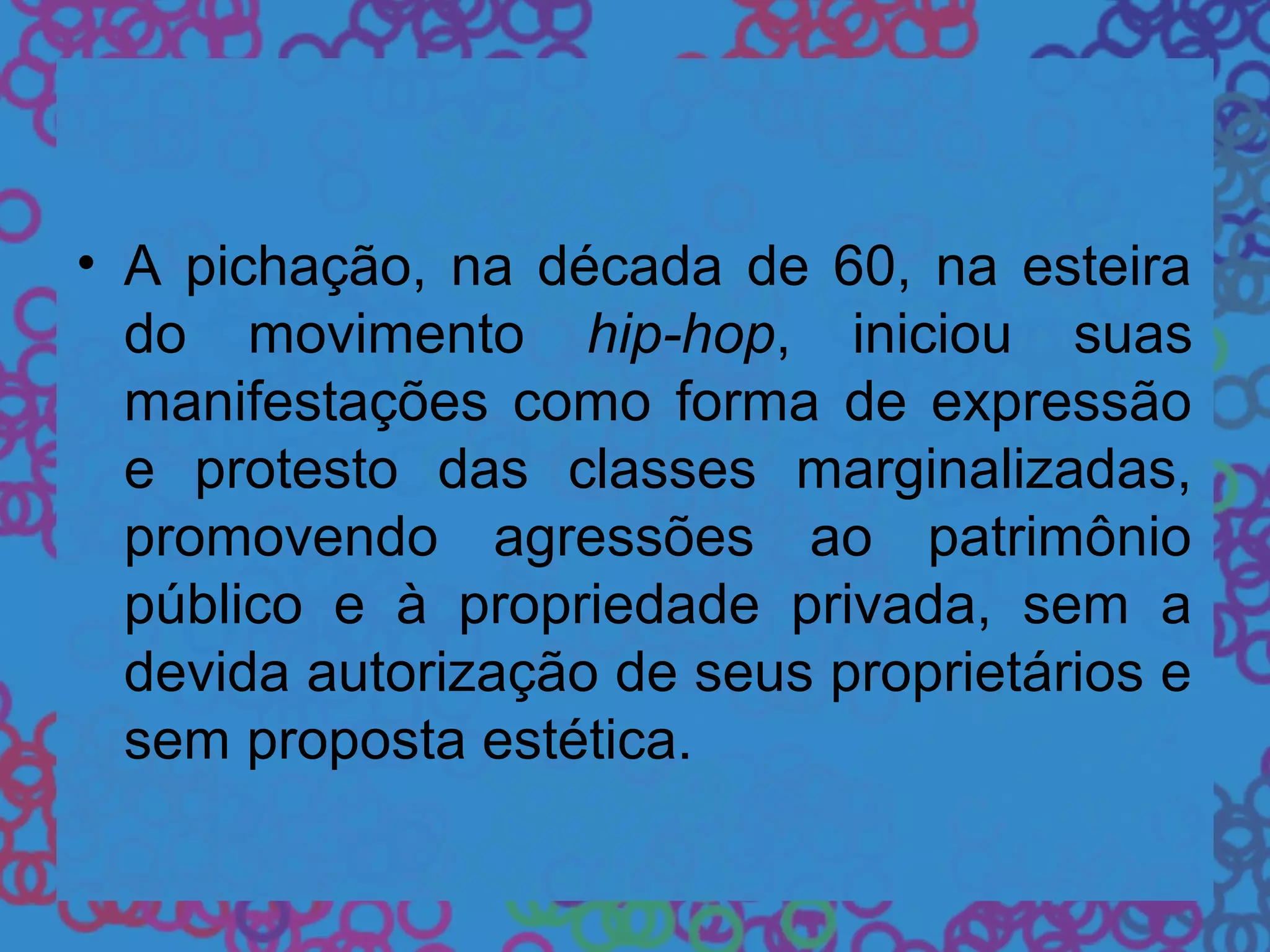 • A pichação, na década de 60, na esteira
do movimento hip-hop, iniciou suas
manifestações como forma de expressão
e protesto das classes marginalizadas,
promovendo agressões ao patrimônio
público e à propriedade privada, sem a
devida autorização de seus proprietários e
sem proposta estética.
 
