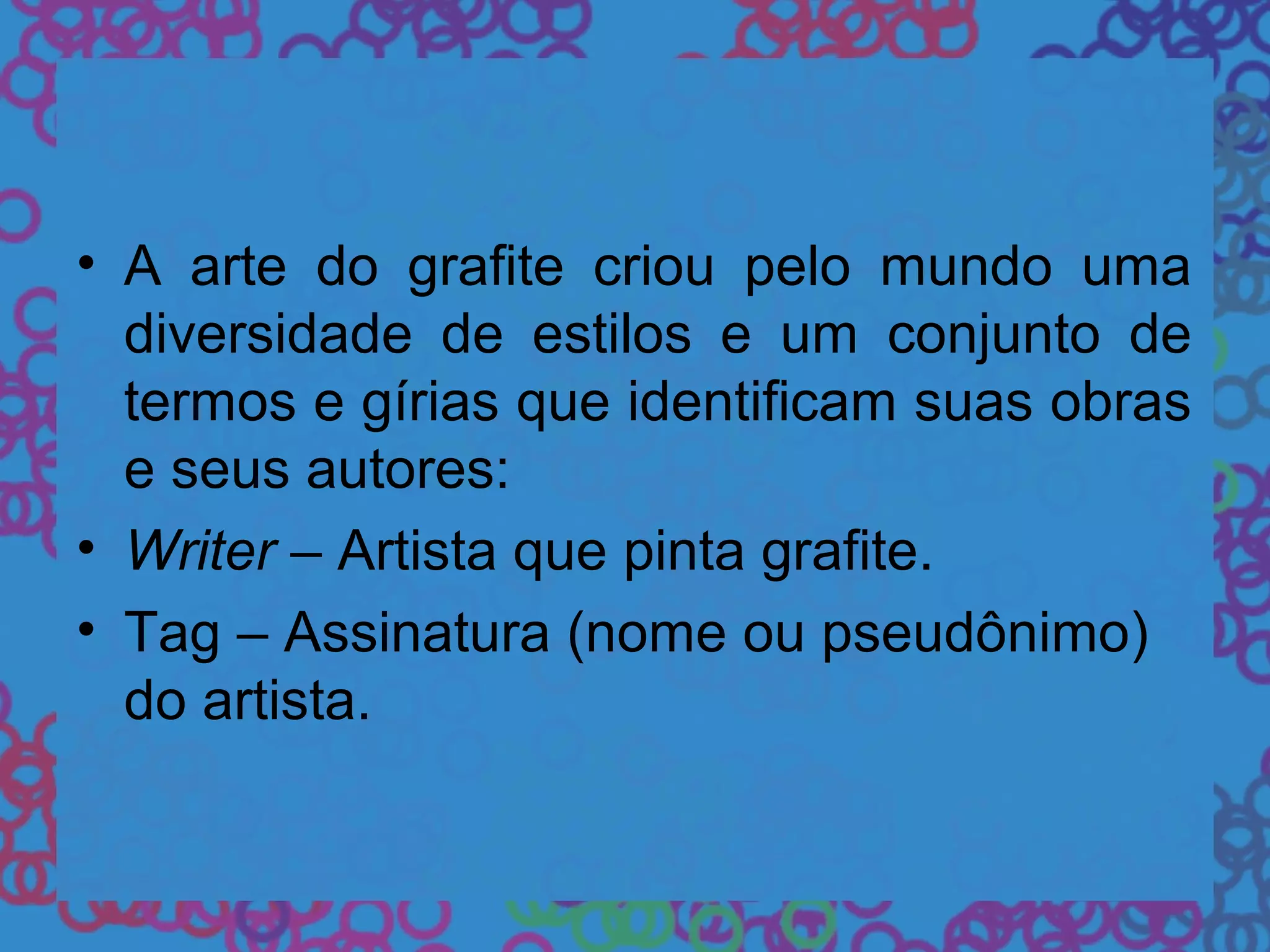 • A arte do grafite criou pelo mundo uma
diversidade de estilos e um conjunto de
termos e gírias que identificam suas obras
e seus autores:
• Writer – Artista que pinta grafite.
• Tag – Assinatura (nome ou pseudônimo)
do artista.
 
