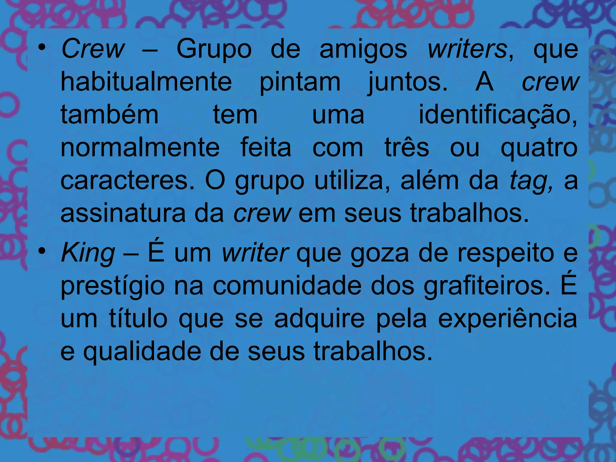 • Crew – Grupo de amigos writers, que
habitualmente pintam juntos. A crew
também tem uma identificação,
normalmente feita com três ou quatro
caracteres. O grupo utiliza, além da tag, a
assinatura da crew em seus trabalhos.
• King – É um writer que goza de respeito e
prestígio na comunidade dos grafiteiros. É
um título que se adquire pela experiência
e qualidade de seus trabalhos.
 