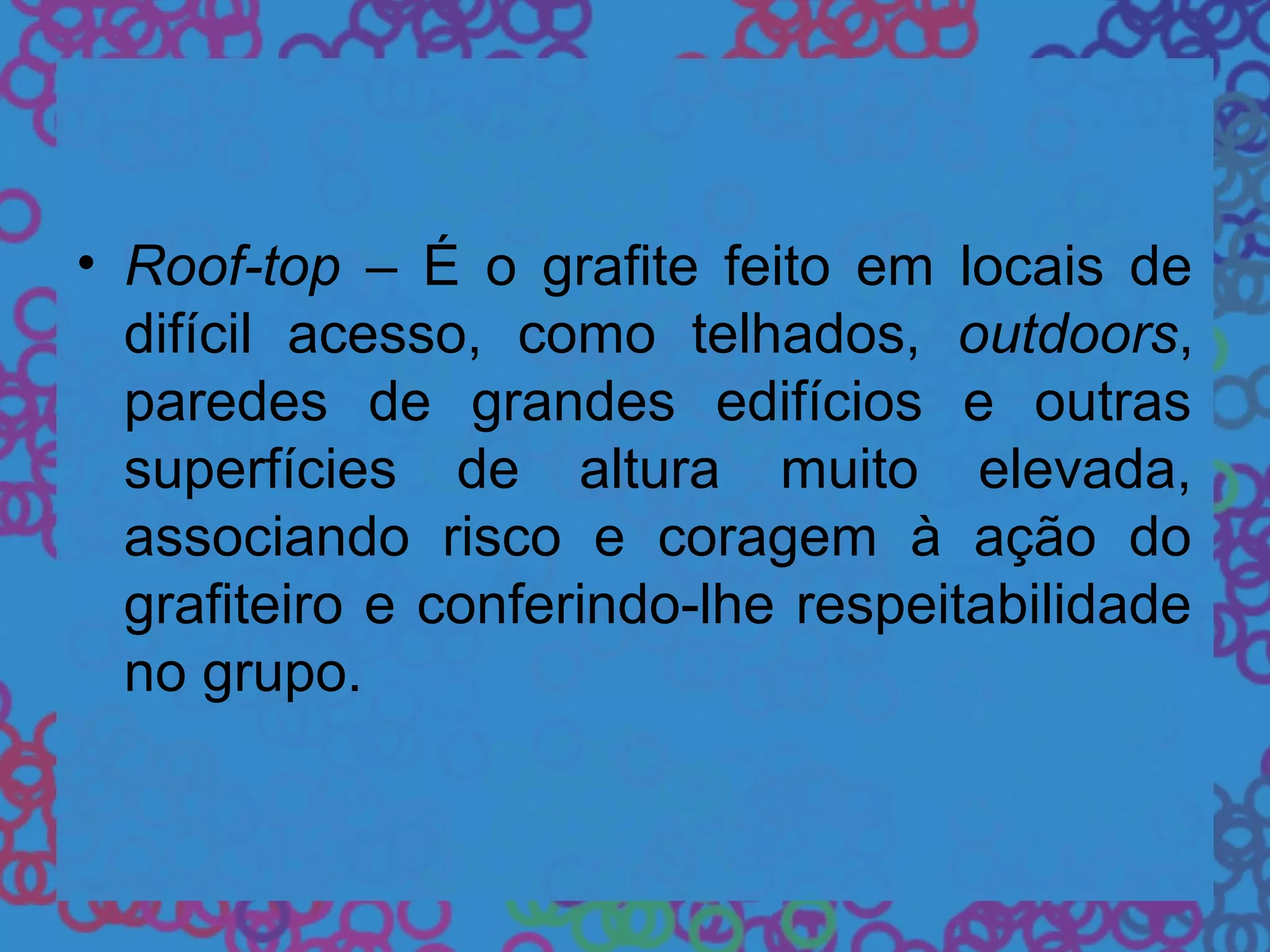 • Roof-top – É o grafite feito em locais de
difícil acesso, como telhados, outdoors,
paredes de grandes edifícios e outras
superfícies de altura muito elevada,
associando risco e coragem à ação do
grafiteiro e conferindo-lhe respeitabilidade
no grupo.
 