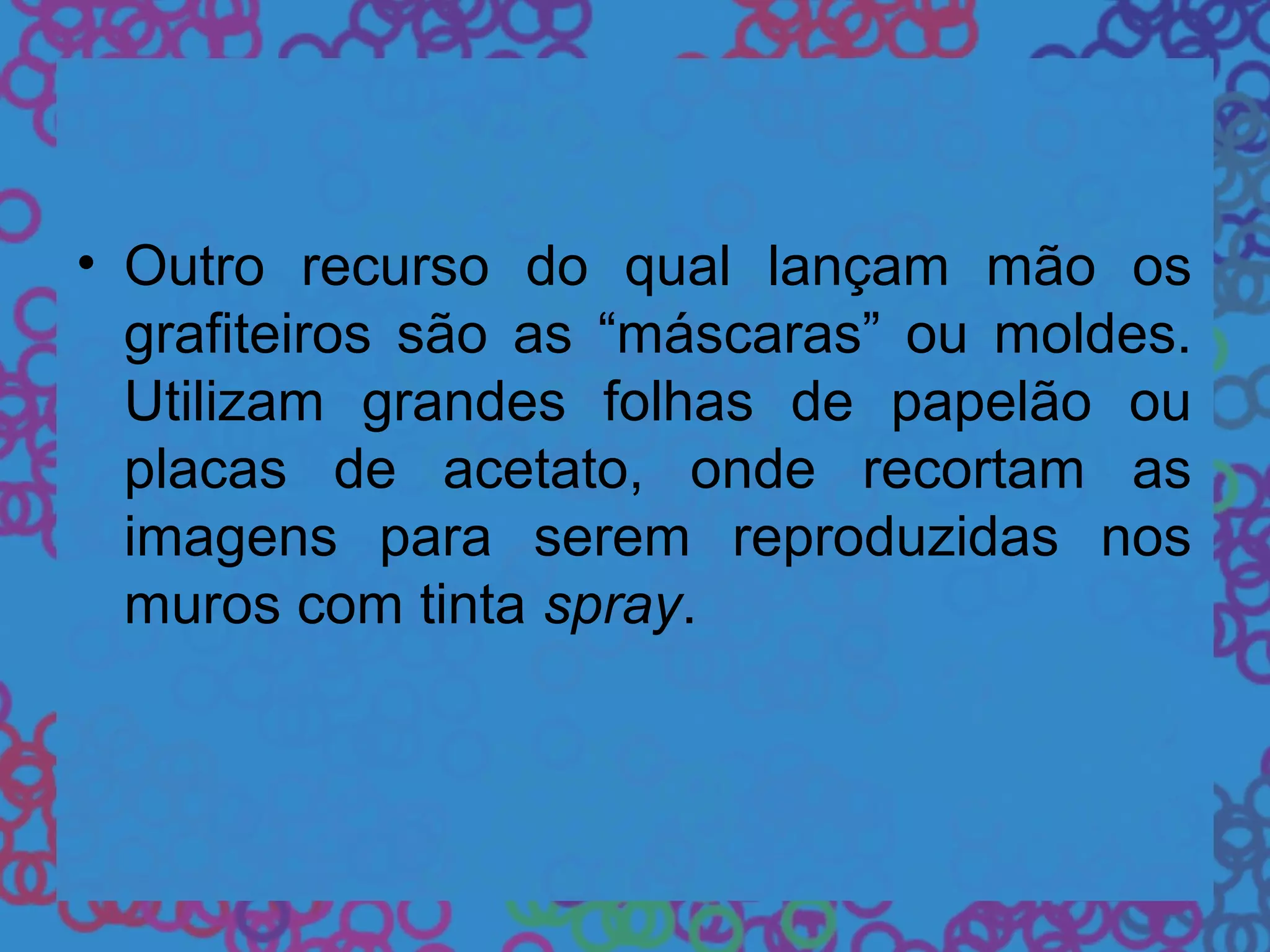 • Outro recurso do qual lançam mão os
grafiteiros são as “máscaras” ou moldes.
Utilizam grandes folhas de papelão ou
placas de acetato, onde recortam as
imagens para serem reproduzidas nos
muros com tinta spray.
 