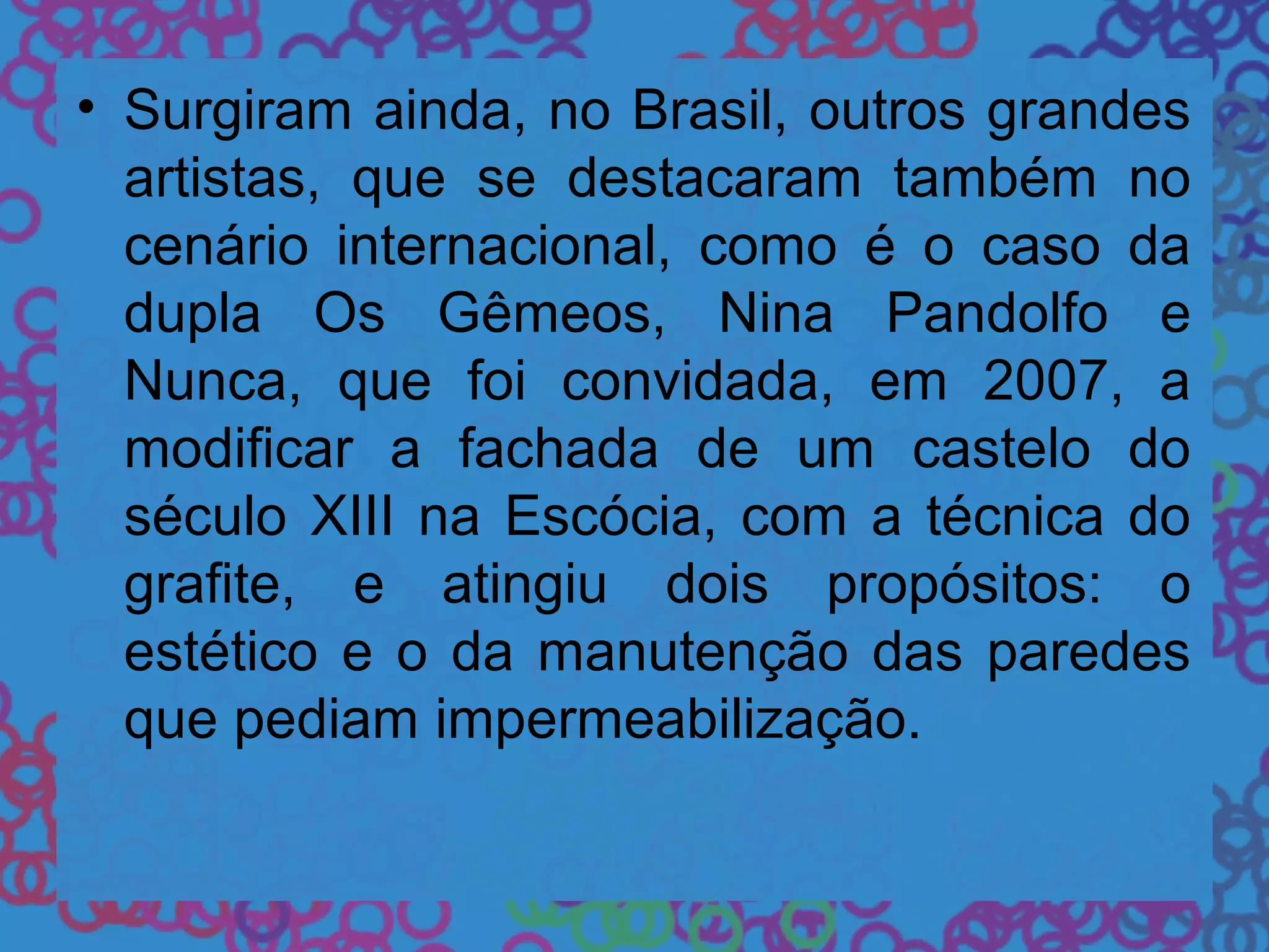 • Surgiram ainda, no Brasil, outros grandes
artistas, que se destacaram também no
cenário internacional, como é o caso da
dupla Os Gêmeos, Nina Pandolfo e
Nunca, que foi convidada, em 2007, a
modificar a fachada de um castelo do
século XIII na Escócia, com a técnica do
grafite, e atingiu dois propósitos: o
estético e o da manutenção das paredes
que pediam impermeabilização.
 