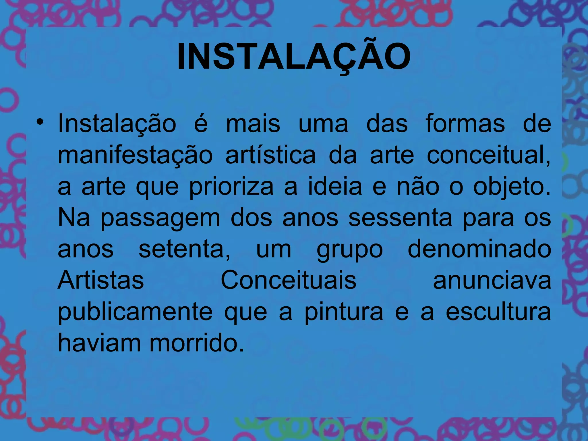 INSTALAÇÃO
• Instalação é mais uma das formas de
manifestação artística da arte conceitual,
a arte que prioriza a ideia e não o objeto.
Na passagem dos anos sessenta para os
anos setenta, um grupo denominado
Artistas Conceituais anunciava
publicamente que a pintura e a escultura
haviam morrido.
 