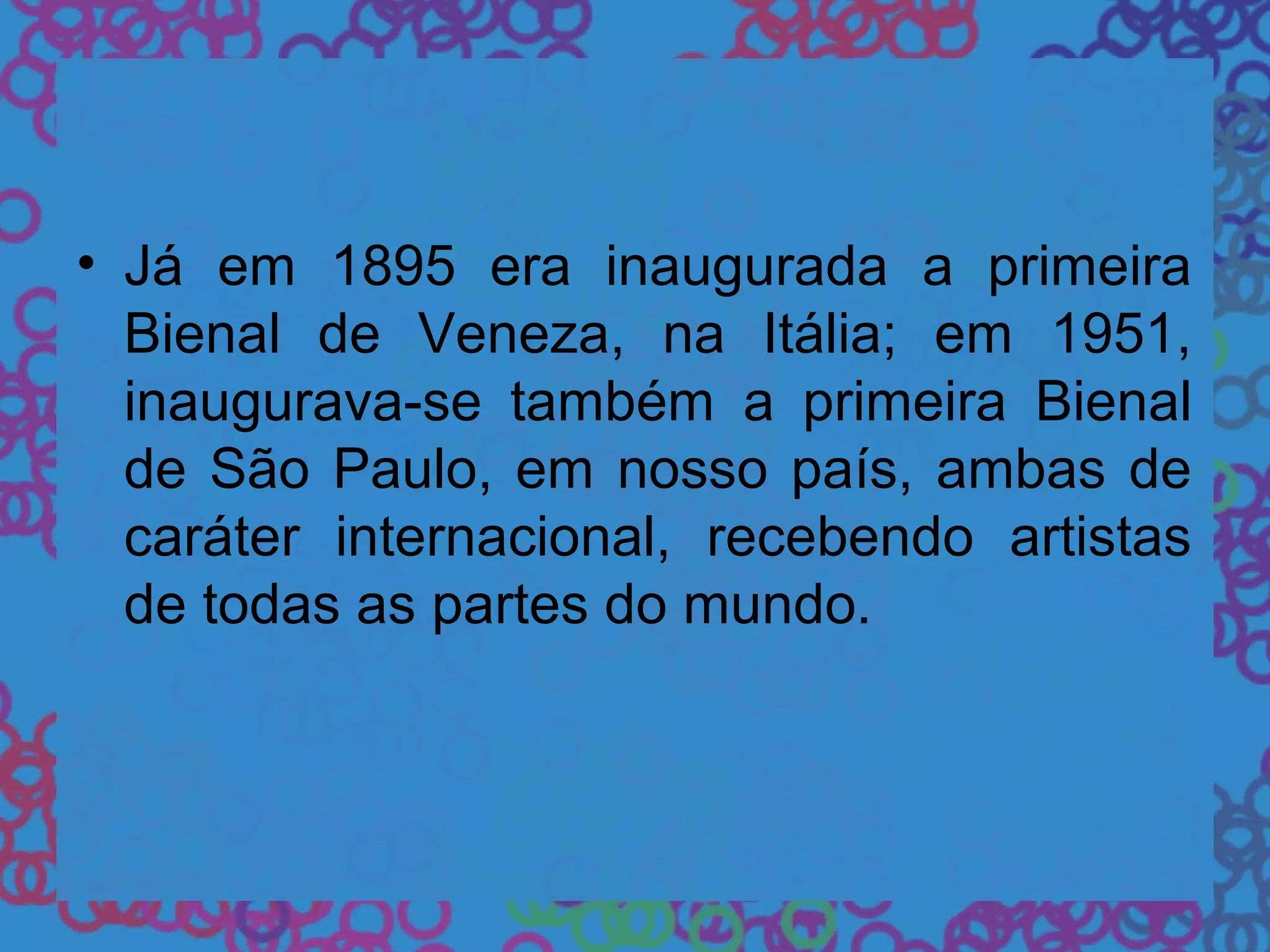 • Já em 1895 era inaugurada a primeira
Bienal de Veneza, na Itália; em 1951,
inaugurava-se também a primeira Bienal
de São Paulo, em nosso país, ambas de
caráter internacional, recebendo artistas
de todas as partes do mundo.
 