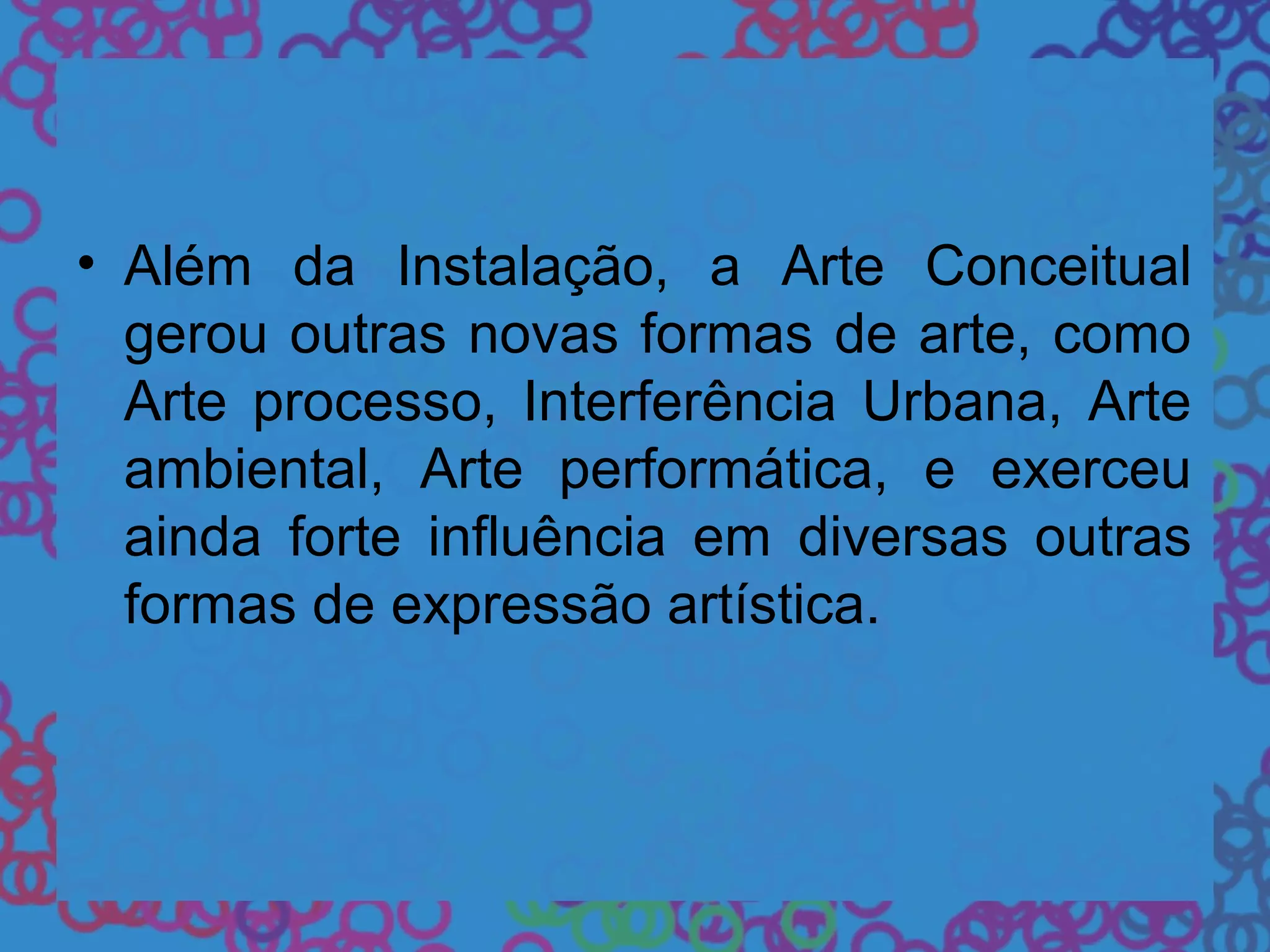 • Além da Instalação, a Arte Conceitual
gerou outras novas formas de arte, como
Arte processo, Interferência Urbana, Arte
ambiental, Arte performática, e exerceu
ainda forte influência em diversas outras
formas de expressão artística.
 