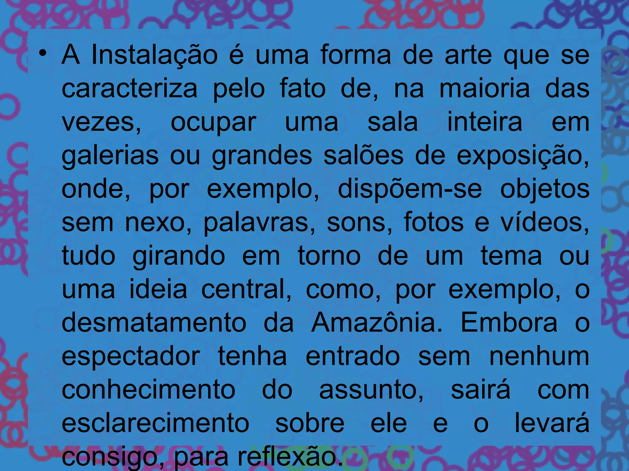 • A Instalação é uma forma de arte que se
caracteriza pelo fato de, na maioria das
vezes, ocupar uma sala inteira em
galerias ou grandes salões de exposição,
onde, por exemplo, dispõem-se objetos
sem nexo, palavras, sons, fotos e vídeos,
tudo girando em torno de um tema ou
uma ideia central, como, por exemplo, o
desmatamento da Amazônia. Embora o
espectador tenha entrado sem nenhum
conhecimento do assunto, sairá com
esclarecimento sobre ele e o levará
consigo, para reflexão.
 