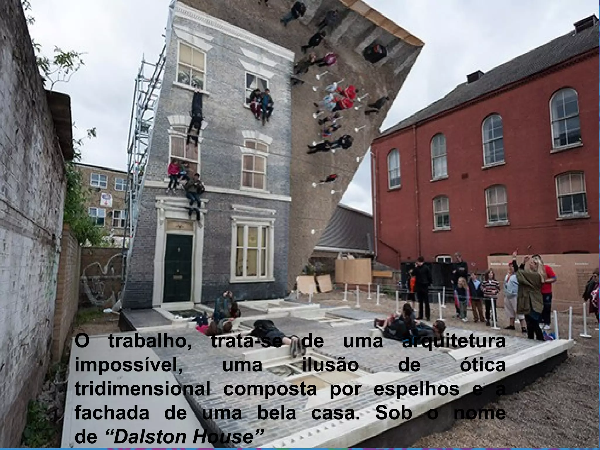O trabalho, trata-se de uma arquitetura
impossível, uma ilusão de ótica
tridimensional composta por espelhos e a
fachada de uma bela casa. Sob o nome
de “Dalston House”
 