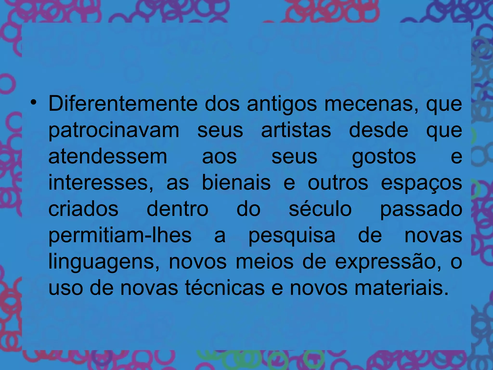 • Diferentemente dos antigos mecenas, que
patrocinavam seus artistas desde que
atendessem aos seus gostos e
interesses, as bienais e outros espaços
criados dentro do século passado
permitiam-lhes a pesquisa de novas
linguagens, novos meios de expressão, o
uso de novas técnicas e novos materiais.
 