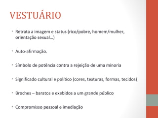 VESTUÁRIO
• Retrata a imagem e status (rico/pobre, homem/mulher,
  orientação sexual…)

• Auto-afirmação.

• Símbolo de potência contra a rejeição de uma minoria

• Significado cultural e político (cores, texturas, formas, tecidos)

• Broches – baratos e exebidos a um grande público

• Compromisso pessoal e imediação
 