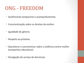 ONG - FREEDOM
• Acolhimento temporário e acompanhamento.

• Conscientização sobre os direitos da mulher.

• Igualdade de gênero.

• Respeito ao próximo.

• Questionar e conscientizar sobre a violência contra mulher
  (campanhas educativas)

• Divulgação do serviço de denúncias
 
