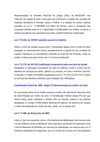 Recomendação do Conselho Nacional de Justiça (CNJ), de 08/03/2007, aos
Tribunais de Justiça de todo o país para que promovam a criação dos Juizados de
Violência Doméstica e Familiar contra a Mulher e a adoção de outras medidas
previstas na Lei nº 11.340/2006 (Lei Maria da Penha), como a divulgação das
mudanças trazidas pela lei e a capacitação multidisciplinar em direitos humanos e
violência de gênero aos operadores de direito, preferencialmente magistrados.


Lei nº 10.224, de 15/05/01 (assédio sexual no trabalho)


Define o crime de assédio sexual como: “constranger alguém com o intuito de obter
vantagem ou favorecimento sexual, prevalecendo-se o agente da sua condição de
superior hierárquico ou ascendência inerentes ao exercício de emprego, cargo ou
função. A pena para esse crime é de 1 a 2 anos de detenção”.


Lei nº 10.778, de 24/11/03 (notificação compulsória pelos serviços de saúde)
Estabelece a notificação compulsória do caso de violência contra a mulher que for
atendido em serviços de saúde, públicos ou privados, em todo o território nacional.
O Decreto nº 5.099, de 03/06/04 regulamenta a Lei nº 10.778, de 24/11/03, e institui
os serviços de referência sentinela, para recepção das notificações.


Constituição Federal de 1988 - artigo 5º/I (discriminação por motivo de sexo)


Se uma pessoa deixa de ter direitos porque é mulher, ela está sendo vítima do crime
de discriminação por motivo de sexo. A Constituição Federal (artigo 5º/I) diz que
somos todos iguais, mulheres e homens têm os mesmos direitos e as mesmas
obrigações. E o artigo 7º/XXX proíbe diferença de salários, de exercício de funções
e critério de admissão por motivo de sexo, idade, cor ou estado civil.


Lei nº 11.489, de 20 de junho de 2007


Institui o dia 6 de dezembro como o Dia Nacional de Mobilização dos Homens pelo
Fim da Violência contra as Mulheres. Essa data ficou conhecida mundialmente como
o dia do Massacre de Montreal, em memória ao assassinato, em sala de aula, de 14
mulheres estudantes de engenharia, por um homem de 25 anos em 6 de dezembro
 