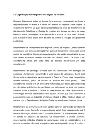 5.3 Organização dos integrantes nos órgãos da entidade


Diretoria: Coordenará todos os demais departamentos, pertencendo ao diretor a
responsabilidade, o direito e o dever de aprovar ou reprovar cada projeto           e
investimento da ONG. Os quais serão apresentados pelo chefe do departamento de
planejamento Estratégico e Gestão de projetos, em formato de plano de ação,
contendo metas, estratégias para implantação e alcance de cada meta. Previsão
para duração de cada etapa, além do plano de controle e solução para problemas
posteriores.


Departamento de Planejamento Estratégico e Gestão de Projetos: Contará com um
coordenador com formação como planner, que será devidamente remunerado e uma
equipe de voluntários. Os demais departamentos, não estão subordinados a esse,
mas devem apresentar, quando solicitado, um relatório técnico de como o seu
departamento atuará em cada plano de atuação desenvolvido por esse
departamento.


Departamento de psicologia: Contará com um coordenador com formação em
psicologia, devidamente remunerado e uma equipe de voluntários. Como área
técnica estará subordinada exclusivamente a Diretoria. Porém deve disponibilizar
quando solicitado, plano de técnico de atuação em cada projeto.                 Esse
departamento contará com um profissional remunerado, que atuará com uma equipe
de voluntários (estudantes de psicologias, ou profissionais da área que queiram
trabalhar como voluntários.) Caberá ao coordenador de cada departamento a
estruturação de horas trabalhadas de sua equipe, uma vez que serão voluntários e
possivelmente não se dedicarão em tempo integral a ONG. Também atuará em
parceria com o Departamento de Serviço Social, no atendimento direto as vítima.


Departamento de Comunicação Social: Contará com um coordenador devidamente
remunerado e com formação em comunicação social. Esse departamento terá 3
núcleos de atuação, visando seus 3 principais públicos. Os mantenedores, atuando
no sentido de captação de recursos. Os colaboradores e vítimas acolhidas,
desenvolvendo métodos eficazes de comunicação entre os colaboradores e a
diretoria e materiais informativos e apoio às vitimas de agressão sexual. E por fim, o
 