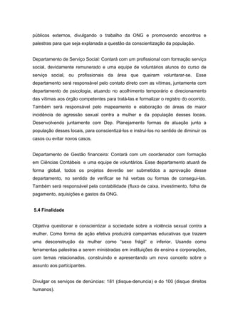 públicos externos, divulgando o trabalho da ONG e promovendo encontros e
palestras para que seja explanada a questão da conscientização da população.


Departamento de Serviço Social: Contará com um profissional com formação serviço
social, devidamente remunerado e uma equipe de voluntários alunos do curso de
serviço social, ou profissionais da área que queiram voluntarar-se. Esse
departamento será responsável pelo contato direto com as vítimas, juntamente com
departamento de psicologia, atuando no acolhimento temporário e direcionamento
das vítimas aos órgão competentes para tratá-las e formalizar o registro do ocorrido.
Também será responsável pelo mapeamento e elaboração de áreas de maior
incidência de agressão sexual contra a mulher e da população desses locais.
Desenvolvendo juntamente com Dep. Planejamento formas de atuação junto a
população desses locais, para conscientizá-los e instrui-los no sentido de diminuir os
casos ou evitar novos casos.


Departamento de Gestão financeira: Contará com um coordenador com formação
em Ciências Contábeis e uma equipe de voluntários. Esse departamento atuará de
forma global, todos os projetos deverão ser submetidos a aprovação desse
departamento, no sentido de verificar se há verbas ou formas de consegui-las.
Também será responsável pela contabilidade (fluxo de caixa, investimento, folha de
pagamento, aquisições e gastos da ONG.


5.4 Finalidade


Objetiva questionar e conscientizar a sociedade sobre a violência sexual contra a
mulher. Como forma de ação efetiva produzirá campanhas educativas que trazem
uma desconstrução da mulher como “sexo frágil” e inferior. Usando como
ferramentas palestras a serem ministradas em instituições de ensino e corporações,
com temas relacionados, construindo e apresentando um novo conceito sobre o
assunto aos participantes.


Divulgar os serviços de denúncias: 181 (disque-denuncia) e do 100 (disque direitos
humanos).
 