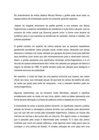 No entendimento da artista plástica Monica Monka o grafite pode atuar tanto no
espaço político da contestação quanto no comercial, gerando negócios.


Apesar do inegável dinamismo do grafite permitir a sua entrada nas fileiras
hegemônicas a essência contestatória de resistência é muito forte e atuante, indo ao
encontro da mídia radical que Downing aponta como “a forma mais atuante da
audiência ativa e que expressa as tendências de oposição, abertas e veladas, nas
culturas populares”.


O grafite constitui um aspecto da cultura popular que as pessoas respeitáveis
geralmente consideram como poluição visual, muitas vezes, obcecado com temas
obscenos e racistas e às vezes utilizado por gangues de jovens rivais para delimitar
seus territórios (com sinais que são incompreensíveis para o observador comum).
Assim, o grafite apresenta uma significativa dimensão contra-hegemônica e é um
recurso de acesso extremamente fácil, tendo sito utilizado por gangues de latinos e
negros na década de 1990. O grafite também pode ser utilizado para desfigurar e
comentar anúncios de publicidade.


No vestuário, o modo de trajar de uma pessoa comunica sua riqueza, seu status
oficial, seu sexo, sua inclinação sexual, de que lado do campo de batalha ela está,
às vezes seu gosto pelo estilo de vanguarda - mas o vestuário também pode ser
contra-hegemônico.


Algumas vestimentas, por se tornarem muito difundidas, passam a significar
simplesmente estar na moda; em seu início, porém, cada um delas representa uma
forma de auto-afirmação e símbolo de potência contra a rejeição de uma minoria.


A diversidade de cores e tecidos podem transmitir um significado cultural e político
através de formas e mensagens inclusas durante sua confecção para demonstrar
sua voz que não era ouvida pela sociedade hegemônica. Citamos as roupas dos
meninos do hip-hop e dos punks têm um discurso. Em alguns casos, a mensagem
que é passada pela roupa é determinada pelo contexto. É o caso das jovens
mulheres que vivem em países islâmicos, onde algumas usam calça jeans para se
contrapor a uma política do Estado. A simples utilização de uma calça tem uma
 