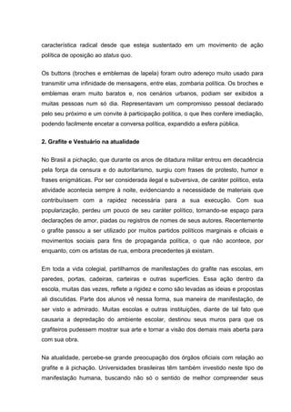 característica radical desde que esteja sustentado em um movimento de ação
política de oposição ao status quo.


Os buttons (broches e emblemas de lapela) foram outro adereço muito usado para
transmitir uma infinidade de mensagens, entre elas, zombaria política. Os broches e
emblemas eram muito baratos e, nos cenários urbanos, podiam ser exibidos a
muitas pessoas num só dia. Representavam um compromisso pessoal declarado
pelo seu próximo e um convite à participação política, o que lhes confere imediação,
podendo facilmente encetar a conversa política, expandido a esfera pública.


2. Grafite e Vestuário na atualidade


No Brasil a pichação, que durante os anos de ditadura militar entrou em decadência
pela força da censura e do autoritarismo, surgiu com frases de protesto, humor e
frases enigmáticas. Por ser considerada ilegal e subversiva, de caráter político, esta
atividade acontecia sempre à noite, evidenciando a necessidade de materiais que
contribuíssem com a rapidez necessária para a sua execução. Com sua
popularização, perdeu um pouco de seu caráter político, tornando-se espaço para
declarações de amor, piadas ou registros de nomes de seus autores. Recentemente
o grafite passou a ser utilizado por muitos partidos políticos marginais e oficiais e
movimentos sociais para fins de propaganda política, o que não acontece, por
enquanto, com os artistas de rua, embora precedentes já existam.


Em toda a vida colegial, partilhamos de manifestações do grafite nas escolas, em
paredes, portas, cadeiras, carteiras e outras superfícies. Essa ação dentro da
escola, muitas das vezes, reflete a rigidez e como são levadas as ideias e propostas
ali discutidas. Parte dos alunos vê nessa forma, sua maneira de manifestação, de
ser visto e admirado. Muitas escolas e outras instituições, diante de tal fato que
causaria a depredação do ambiente escolar, destinou seus muros para que os
grafiteiros pudessem mostrar sua arte e tornar a visão dos demais mais aberta para
com sua obra.


Na atualidade, percebe-se grande preocupação dos órgãos oficiais com relação ao
grafite e à pichação. Universidades brasileiras têm também investido neste tipo de
manifestação humana, buscando não só o sentido de melhor compreender seus
 