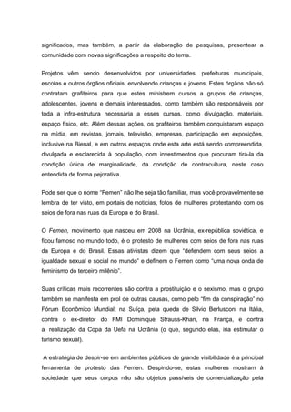 significados, mas também, a partir da elaboração de pesquisas, presentear a
comunidade com novas significações a respeito do tema.


Projetos vêm sendo desenvolvidos por universidades, prefeituras municipais,
escolas e outros órgãos oficiais, envolvendo crianças e jovens. Estes órgãos não só
contratam grafiteiros para que estes ministrem cursos a grupos de crianças,
adolescentes, jovens e demais interessados, como também são responsáveis por
toda a infra-estrutura necessária a esses cursos, como divulgação, materiais,
espaço físico, etc. Além dessas ações, os grafiteiros também conquistaram espaço
na mídia, em revistas, jornais, televisão, empresas, participação em exposições,
inclusive na Bienal, e em outros espaços onde esta arte está sendo compreendida,
divulgada e esclarecida à população, com investimentos que procuram tirá-la da
condição única de marginalidade, da condição de contracultura, neste caso
entendida de forma pejorativa.


Pode ser que o nome “Femen” não lhe seja tão familiar, mas você provavelmente se
lembra de ter visto, em portais de notícias, fotos de mulheres protestando com os
seios de fora nas ruas da Europa e do Brasil.


O Femen, movimento que nasceu em 2008 na Ucrânia, ex-república soviética, e
ficou famoso no mundo todo, é o protesto de mulheres com seios de fora nas ruas
da Europa e do Brasil. Essas ativistas dizem que “defendem com seus seios a
igualdade sexual e social no mundo” e definem o Femen como “uma nova onda de
feminismo do terceiro milênio”.


Suas críticas mais recorrentes são contra a prostituição e o sexismo, mas o grupo
também se manifesta em prol de outras causas, como pelo “fim da conspiração” no
Fórum Econômico Mundial, na Suíça, pela queda de Silvio Berlusconi na Itália,
contra o ex-diretor do FMI Dominique Strauss-Khan, na França, e contra
a realização da Copa da Uefa na Ucrânia (o que, segundo elas, iria estimular o
turismo sexual).


A estratégia de despir-se em ambientes públicos de grande visibilidade é a principal
ferramenta de protesto das Femen. Despindo-se, estas mulheres mostram à
sociedade que seus corpos não são objetos passíveis de comercialização pela
 