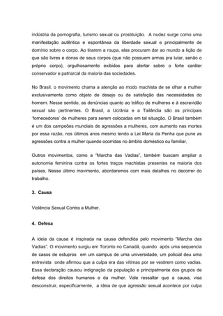 indústria da pornografia, turismo sexual ou prostituição. A nudez surge como uma
manifestação autêntica e espontânea da liberdade sexual e principalmente de
domínio sobre o corpo. Ao tirarem a roupa, elas procuram dar ao mundo a lição de
que são livres e donas de seus corpos (que não possuem armas pra lutar, senão o
próprio corpo), orgulhosamente exibidos para alertar sobre o forte caráter
conservador e patriarcal da maioria das sociedades.


No Brasil. o movimento chama a atenção ao modo machista de se olhar a mulher
exclusivamente como objeto de desejo ou de satisfação das necessidades do
homem. Nesse sentido, as denúncias quanto ao tráfico de mulheres e à escravidão
sexual são pertinentes. O Brasil, a Ucrânia e a Tailândia são os principais
‘fornecedores’ de mulheres para serem colocadas em tal situação. O Brasil também
é um dos campeões mundiais de agressões a mulheres, com aumento nas mortes
por essa razão, nos últimos anos mesmo tendo a Lei Maria da Penha que pune as
agressões contra a mulher quando ocorridas no âmbito doméstico ou familiar.


Outros movimentos, como a “Marcha das Vadias”, também buscam ampliar a
autonomia feminina contra os fortes traços machistas presentes na maioria dos
países. Nesse último movimento, abordaremos com mais detalhes no decorrer do
trabalho.


3. Causa


Violência Sexual Contra a Mulher.


4. Defesa


A ideia da causa é inspirada na causa defendida pelo movimento “Marcha das
Vadias”. O movimento surgiu em Toronto no Canadá, quando após uma sequencia
de casos de estupros em um campus de uma universidade, um policial deu uma
entrevista onde afirmou que a culpa era das vítimas por se vestirem como vadias.
Essa declaração causou indignação da população e principalmente dos grupos de
defesa dos direitos humanos e da mulher. Vale ressaltar que a causa, visa
desconstruir, especificamente, a ideia de que agressão sexual acontece por culpa
 