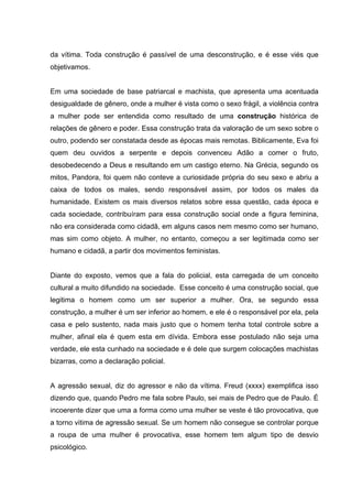da vítima. Toda construção é passível de uma desconstrução, e é esse viés que
objetivamos.


Em uma sociedade de base patriarcal e machista, que apresenta uma acentuada
desigualdade de gênero, onde a mulher é vista como o sexo frágil, a violência contra
a mulher pode ser entendida como resultado de uma construção histórica de
relações de gênero e poder. Essa construção trata da valoração de um sexo sobre o
outro, podendo ser constatada desde as épocas mais remotas. Biblicamente, Eva foi
quem deu ouvidos a serpente e depois convenceu Adão a comer o fruto,
desobedecendo a Deus e resultando em um castigo eterno. Na Grécia, segundo os
mitos, Pandora, foi quem não conteve a curiosidade própria do seu sexo e abriu a
caixa de todos os males, sendo responsável assim, por todos os males da
humanidade. Existem os mais diversos relatos sobre essa questão, cada época e
cada sociedade, contribuíram para essa construção social onde a figura feminina,
não era considerada como cidadã, em alguns casos nem mesmo como ser humano,
mas sim como objeto. A mulher, no entanto, começou a ser legitimada como ser
humano e cidadã, a partir dos movimentos feministas.


Diante do exposto, vemos que a fala do policial, esta carregada de um conceito
cultural a muito difundido na sociedade. Esse conceito é uma construção social, que
legitima o homem como um ser superior a mulher. Ora, se segundo essa
construção, a mulher é um ser inferior ao homem, e ele é o responsável por ela, pela
casa e pelo sustento, nada mais justo que o homem tenha total controle sobre a
mulher, afinal ela é quem esta em dívida. Embora esse postulado não seja uma
verdade, ele esta cunhado na sociedade e é dele que surgem colocações machistas
bizarras, como a declaração policial.


A agressão sexual, diz do agressor e não da vítima. Freud (xxxx) exemplifica isso
dizendo que, quando Pedro me fala sobre Paulo, sei mais de Pedro que de Paulo. É
incoerente dizer que uma a forma como uma mulher se veste é tão provocativa, que
a torno vitima de agressão sexual. Se um homem não consegue se controlar porque
a roupa de uma mulher é provocativa, esse homem tem algum tipo de desvio
psicológico.
 