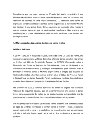 Ressaltamos aqui que, como exposto na 1º parte do trabalho, o vestuário é uma
forma de expressão do individuo e que deve ser respeitado como tal. Inclusive, se o
vestuário em questão for uma roupa provocativa.       O vestuário como forma de
expressão, também acontece no sentido contra hegemônico, o movimento “Marcha
das Vadias”, é uma prova disso. Como argumento de acusação citou roupas, é
usando mesmo elemento que os participantes manifestam. Nas imagens das
manifestações, a quase totalidade das pessoas estão seminuas, nuas ou com uma
roupa provocante.


4.1 Marcos regulatórios na área da violência contra mulher


Lei Maria da Penha


A Lei nº 11.340, de 7 de agosto de 2006, conhecida como Lei Maria da Penha, cria
mecanismos para coibir a violência doméstica e familiar contra a mulher, nos termos
do § 8odo art. 226 da Constituição Federal, da CEDAW (Convenção sobre a
Eliminação de Todas as Formas de Discriminação contra as Mulheres) e da
Convenção de Belém do Pará (Convenção Interamericana para Prevenir, Punir e
Erradicar a Violência contra a Mulher); dispõe sobre a criação dos Juizados de
Violência Doméstica e Familiar contra a Mulher; altera o Código de Processo Penal,
o Código Penal e a Lei de Execução Penal; e estabelece medidas de assistência e
proteção às mulheres em situação de violência doméstica e familiar.


Até setembro de 2006, a violência doméstica no Brasil era julgada nos chamados
“tribunais de pequenas causas”, que em geral terminavam em acordos e penas
leves, como pagamento de multas ou de cestas básicas. A impunidade era tão
grande que se tornou motivo de deboche e até estimulava mais agressões.


Um dos principais benefícios da Lei Maria da Penha foi definir com clareza quais são
os tipos de violência doméstica e familiar contra a mulher – física, psicológica,
sexual, patrimonial e moral – e estabelecer os procedimentos que as autoridades
policiais e judiciais devem seguir se a mulher fizer a denúncia e precisar de
proteção.
 