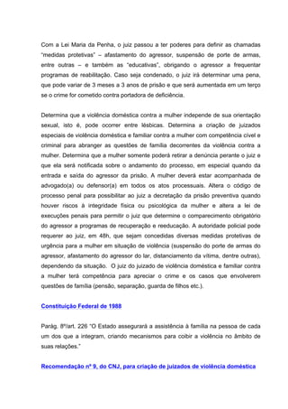 Com a Lei Maria da Penha, o juiz passou a ter poderes para definir as chamadas
“medidas protetivas” – afastamento do agressor, suspensão de porte de armas,
entre outras – e também as “educativas”, obrigando o agressor a frequentar
programas de reabilitação. Caso seja condenado, o juiz irá determinar uma pena,
que pode variar de 3 meses a 3 anos de prisão e que será aumentada em um terço
se o crime for cometido contra portadora de deficiência.


Determina que a violência doméstica contra a mulher independe de sua orientação
sexual, isto é, pode ocorrer entre lésbicas. Determina a criação de juizados
especiais de violência doméstica e familiar contra a mulher com competência cível e
criminal para abranger as questões de família decorrentes da violência contra a
mulher. Determina que a mulher somente poderá retirar a denúncia perante o juiz e
que ela será notificada sobre o andamento do processo, em especial quando da
entrada e saída do agressor da prisão. A mulher deverá estar acompanhada de
advogado(a) ou defensor(a) em todos os atos processuais. Altera o código de
processo penal para possibilitar ao juiz a decretação da prisão preventiva quando
houver riscos à integridade física ou psicológica da mulher e altera a lei de
execuções penais para permitir o juiz que determine o comparecimento obrigatório
do agressor a programas de recuperação e reeducação. A autoridade policial pode
requerer ao juiz, em 48h, que sejam concedidas diversas medidas protetivas de
urgência para a mulher em situação de violência (suspensão do porte de armas do
agressor, afastamento do agressor do lar, distanciamento da vítima, dentre outras),
dependendo da situação. O juiz do juizado de violência doméstica e familiar contra
a mulher terá competência para apreciar o crime e os casos que envolverem
questões de família (pensão, separação, guarda de filhos etc.).


Constituição Federal de 1988


Parág. 8º/art. 226 “O Estado assegurará a assistência à família na pessoa de cada
um dos que a integram, criando mecanismos para coibir a violência no âmbito de
suas relações.”


Recomendação nº 9, do CNJ, para criação de juizados de violência doméstica
 