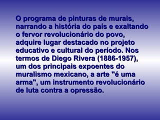 O programa de pinturas de murais, narrando a história do país e exaltando o fervor revolucionário do povo, adquire lugar destacado no projeto educativo e cultural do período. Nos termos de Diego Rivera (1886-1957), um dos principais expoentes do muralismo mexicano, a arte "é uma arma", um instrumento revolucionário de luta contra a opressão.  