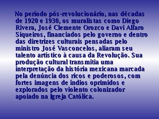 No período pós-revolucionário, nas décadas de 1920 e 1930, os muralistas como Diego Rivera, José Clemente Orozco e Davi Alfaro Siqueiros, financiados pelo governo e dentro das diretrizes culturais pensadas pelo ministro José Vasconcelos, aliaram seu talento artístico à causa da Revolução. Sua produção cultural transmitia uma interpretação da história mexicana marcada pela denúncia dos ricos e poderosos, com fortes imagens de índios oprimidos e explorados pelo violento colonizador apoiado na Igreja Católica.  