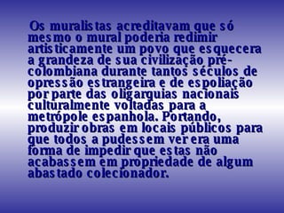 Os muralistas acreditavam que só mesmo o mural poderia redimir artisticamente um povo que esquecera a grandeza de sua civilização pré-colombiana durante tantos séculos de opressão estrangeira e de espoliação por parte das oligarquias nacionais culturalmente voltadas para a metrópole espanhola. Portando, produzir obras em locais públicos para que todos a pudessem ver era uma forma de impedir que estas não acabassem em propriedade de algum abastado colecionador.  