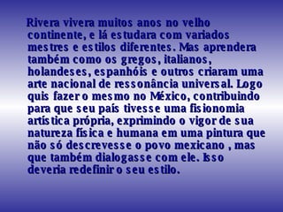 Rivera vivera muitos anos no velho continente, e lá estudara com variados mestres e estilos diferentes. Mas aprendera também como os gregos, italianos, holandeses, espanhóis e outros criaram uma arte nacional de ressonância universal. Logo quis fazer o mesmo no México, contribuindo para que seu país tivesse uma fisionomia artística própria, exprimindo o vigor de sua natureza física e humana em uma pintura que não só descrevesse o povo mexicano , mas que também dialogasse com ele. Isso deveria redefinir o seu estilo.  