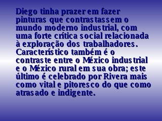 Diego tinha prazer em fazer pinturas que contrastassem o mundo moderno industrial, com uma forte crítica social relacionada à exploração dos trabalhadores. Característico também é o contraste entre o México industrial e o México rural em sua obra; este último é celebrado por Rivera mais como vital e pitoresco do que como atrasado e indigente.  