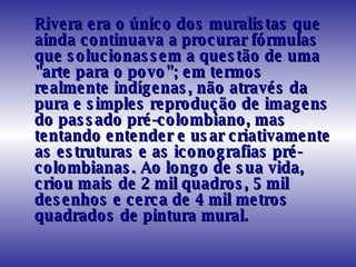 Rivera era o único dos muralistas que ainda continuava a procurar fórmulas que solucionassem a questão de uma "arte para o povo"; em termos realmente indígenas, não através da pura e simples reprodução de imagens do passado pré-colombiano, mas tentando entender e usar criativamente as estruturas e as iconografias pré-colombianas. Ao longo de sua vida, criou mais de 2 mil quadros, 5 mil desenhos e cerca de 4 mil metros quadrados de pintura mural.  