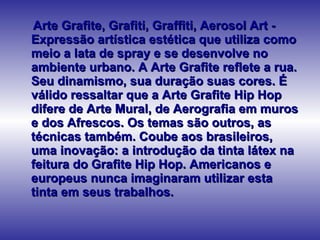 Arte Grafite, Grafiti, Graffiti, Aerosol Art - Expressão artística estética que utiliza como meio a lata de spray e se desenvolve no ambiente urbano. A Arte Grafite reflete a rua. Seu dinamismo, sua duração suas cores. É válido ressaltar que a Arte Grafite Hip Hop difere de Arte Mural, de Aerografia em muros e dos Afrescos. Os temas são outros, as técnicas também. Coube aos brasileiros, uma inovação: a introdução da tinta látex na feitura do Grafite Hip Hop. Americanos e europeus nunca imaginaram utilizar esta tinta em seus trabalhos.  