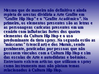 Mesmo que de maneira não definitiva e ainda repleta de arestas dividiria a Arte Grafite em "Grafite Hip Hop" e o "Grafite Acadêmico". No primeiro, os elementos presentes são as letras e as personagens caricatas presentes em um cenário com influências fortes dos quatro elementos da Cultura Hip Hop e o uso predominante da tinta spray. Na segunda estão as "máscaras" (stencil art) e dos Murais, sendo geralmente, praticadas por pessoas que não possuem vínculos com a Cultura Hip Hop e sim das escolas de Arte e autodidatas e boêmios. Entretanto existem artistas que utilizam o spray como instrumento mas não pintam temas relacionados à Cultura Hip Hop.  