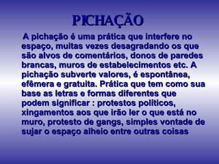 PICHAÇÃO  A pichação é uma prática que interfere no espaço, muitas vezes desagradando os que são alvos de comentários, donos de paredes brancas, muros de estabelecimentos etc. A pichação subverte valores, é espontânea, efêmera e gratuita. Prática que tem como sua base as letras e formas diferentes que podem significar : protestos políticos, xingamentos aos que irão ler o que está no muro, protesto de gangs, simples vontade de sujar o espaço alheio entre outras coisas  