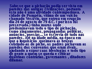 Sabe-se que a pichação podia ser vista em paredes das antigas civilizações, portanto esta não é uma atividade contemporânea.  A cidade de Pompéia, vitima de um vulcão chamado Vesúvio, que entrou em erupção dia 24 de agosto de 79 d.C. ( por isso foi preservada.) tinha muros onde predominavam todo o tipo de pichação, como xingamentos, propagandas políticas, anúncios, poesias... se escrevia de tudo nas paredes. Até na idade média, na época em que a Inquisição  queimava as bruxas cobrindo-as de piche, os padres pichavam as paredes dos conventos que eram rivais, ajudando a expor suas ideologias e todo tipo de gente a quem se queria e criticar doutrinas contrárias, governantes , ditadores difamar. 