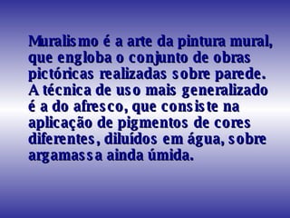 Muralismo é a arte da pintura mural, que engloba o conjunto de obras pictóricas realizadas sobre parede. A técnica de uso mais generalizado é a do afresco, que consiste na aplicação de pigmentos de cores diferentes, diluídos em água, sobre argamassa ainda úmida.  