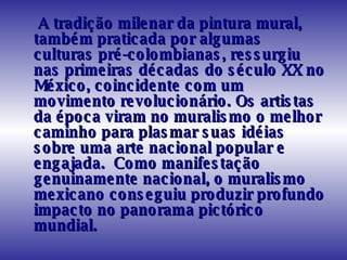 A tradição milenar da pintura mural, também praticada por algumas culturas pré-colombianas, ressurgiu nas primeiras décadas do século XX no México, coincidente com um movimento revolucionário. Os artistas da época viram no muralismo o melhor caminho para plasmar suas idéias sobre uma arte nacional popular e engajada.  Como manifestação genuinamente nacional, o muralismo mexicano conseguiu produzir profundo impacto no panorama pictórico mundial. 