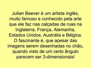 Julian Beever é um artista inglês,
muito famoso e conhecido pela arte
que ele faz nas calçadas de ruas na
Inglaterra, França, Alemanha,
Estados Unidos, Austrália e Bélgica.
O fascinante é, que apesar das
imagens serem desenhadas no chão,
quando visto de um certo ângulo
parecem ser 3-dimensionais!
 