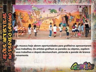 Os museus hoje abrem oportunidades para grafiteiros apresentarem
seus trabalhos. Os artistas grafitam as paredes ou objetos, expõem
seus trabalhos e depois desmancham, pintando a parede de branco
novamente.

 